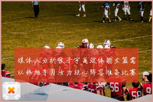 媒体人分析张子宇高效体能女篮需以韩旭李月汝为核心阵容准备比赛