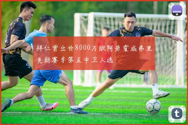 拜仁曾出价8000万欧阿劳霍成弗里克新赛季第五中卫人选