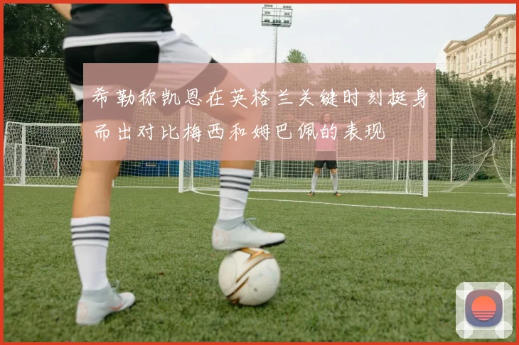 希勒称凯恩在英格兰关键时刻挺身而出对比梅西和姆巴佩的表现