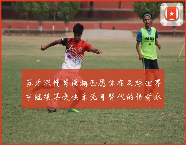 苏牙深情寄语梅西愿你在足球世界中继续享受快乐无可替代的传奇永存
