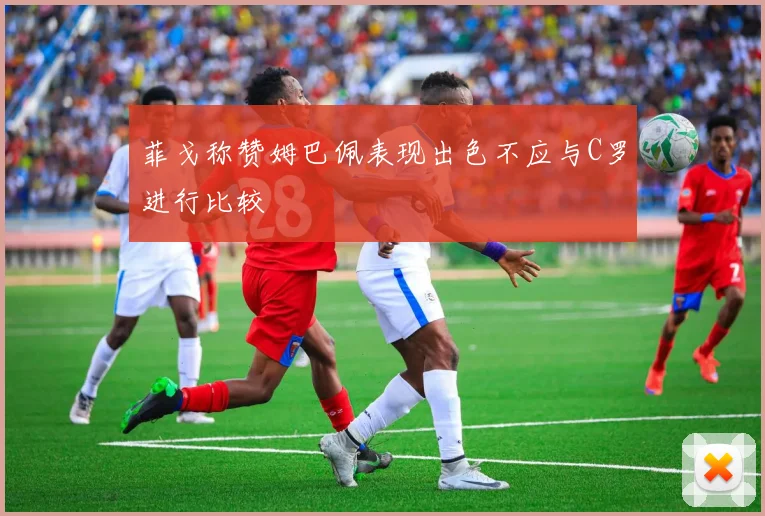 菲戈称赞姆巴佩表现出色不应与C罗进行比较
