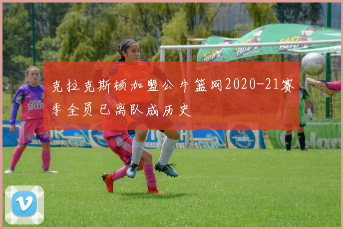 克拉克斯顿加盟公牛篮网2020-21赛季全员已离队成历史