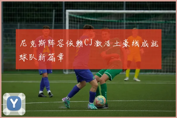 尼克斯阵容依赖CJ激活土豪线成就球队新篇章