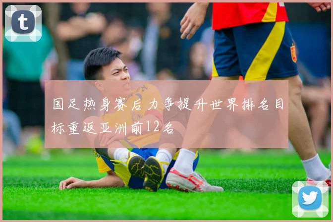 国足热身赛后力争提升世界排名目标重返亚洲前12名