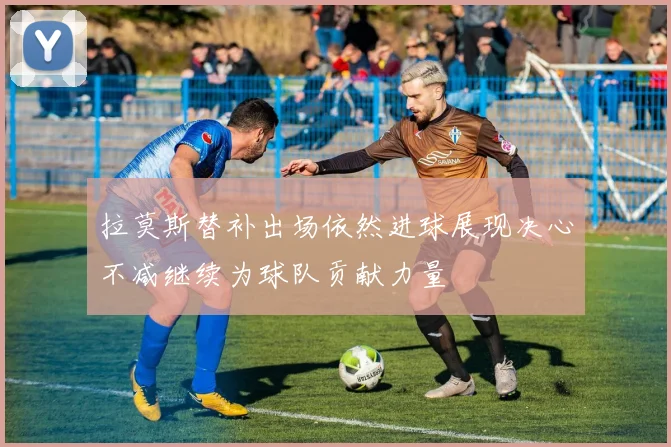 拉莫斯替补出场依然进球展现决心不减继续为球队贡献力量