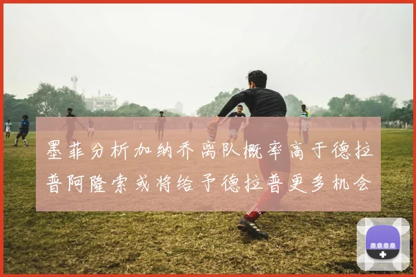 墨菲分析加纳乔离队概率高于德拉普阿隆索或将给予德拉普更多机会