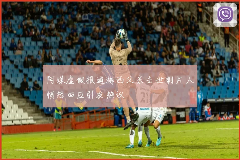 阿媒虚假报道梅西父亲去世制片人愤怒回应引发热议