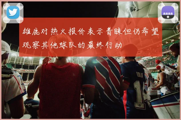 雄鹿对热火报价表示青睐但仍希望观察其他球队的最终行动
