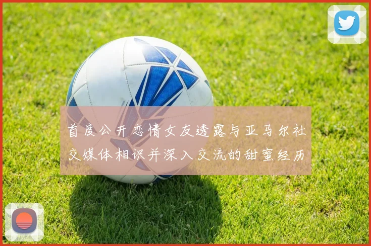 首度公开恋情女友透露与亚马尔社交媒体相识并深入交流的甜蜜经历