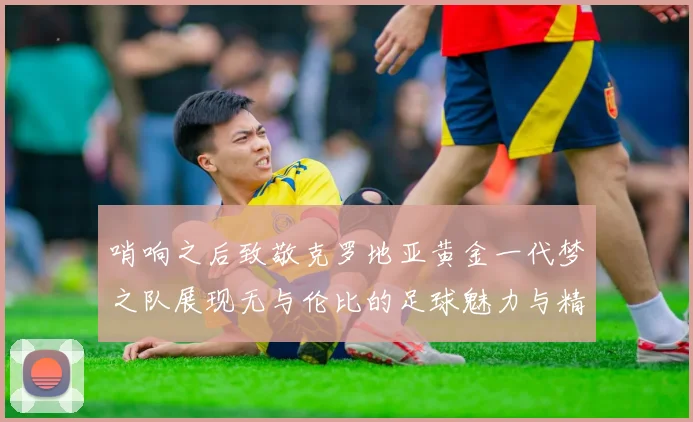 哨响之后致敬克罗地亚黄金一代梦之队展现无与伦比的足球魅力与精神
