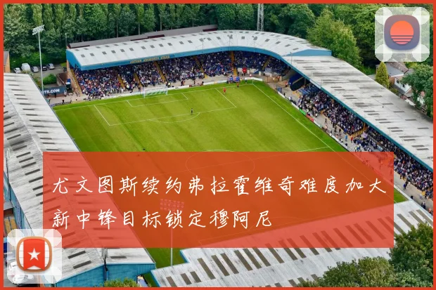 尤文图斯续约弗拉霍维奇难度加大新中锋目标锁定穆阿尼