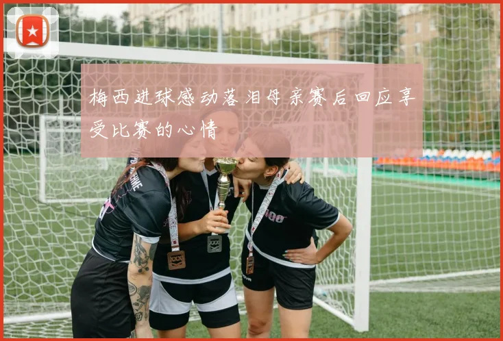 梅西进球感动落泪母亲赛后回应享受比赛的心情