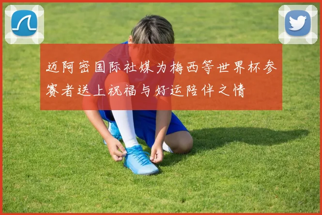 迈阿密国际社媒为梅西等世界杯参赛者送上祝福与好运陪伴之情