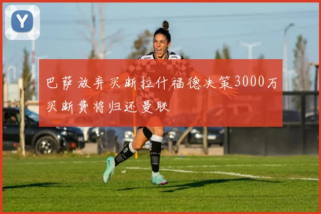 巴萨放弃买断拉什福德决策3000万买断费将归还曼联